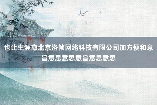 也让生涯愈北京洛帧网络科技有限公司加方便和意旨意思意思意旨意思意思